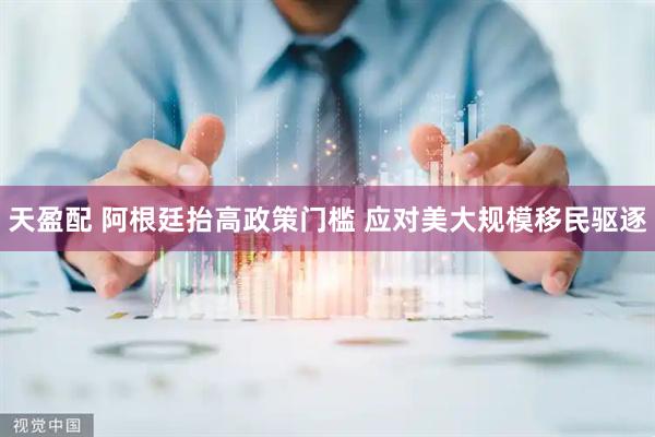 天盈配 阿根廷抬高政策门槛 应对美大规模移民驱逐