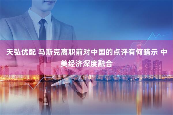 天弘优配 马斯克离职前对中国的点评有何暗示 中美经济深度融合