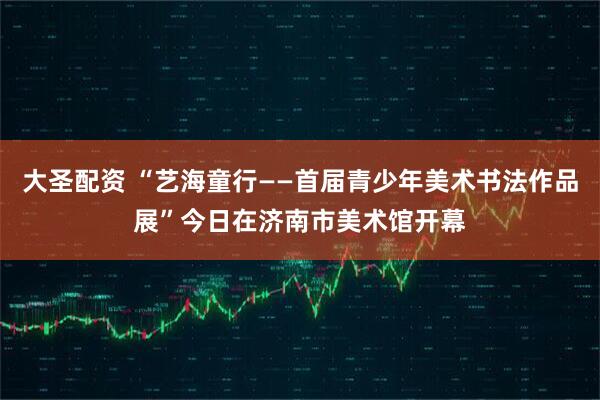 大圣配资 “艺海童行——首届青少年美术书法作品展”今日在济南市美术馆开幕