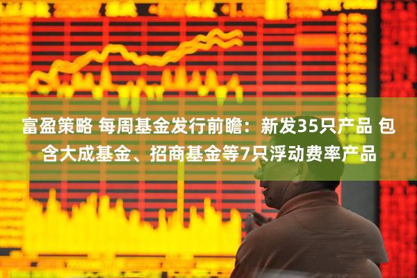 富盈策略 每周基金发行前瞻：新发35只产品 包含大成基金、招商基金等7只浮动费率产品