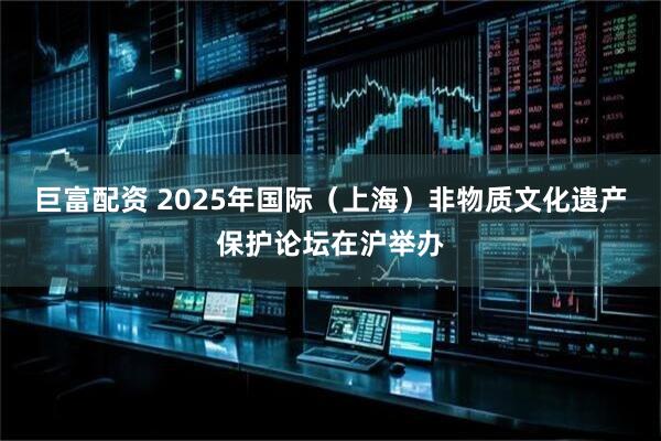 巨富配资 2025年国际（上海）非物质文化遗产保护论坛在沪举办