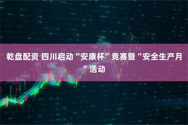 乾盘配资 四川启动“安康杯”竞赛暨“安全生产月”活动