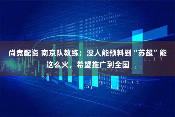 尚竞配资 南京队教练：没人能预料到“苏超”能这么火，希望推广到全国