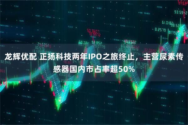 龙辉优配 正扬科技两年IPO之旅终止，主营尿素传感器国内市占率超50%