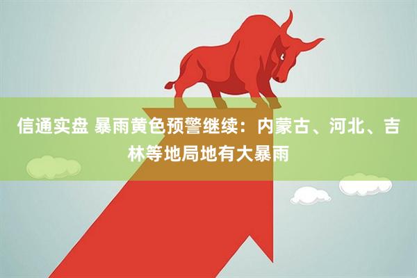 信通实盘 暴雨黄色预警继续：内蒙古、河北、吉林等地局地有大暴雨