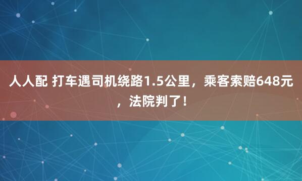 人人配 打车遇司机绕路1.5公里，乘客索赔648元，法院判了！