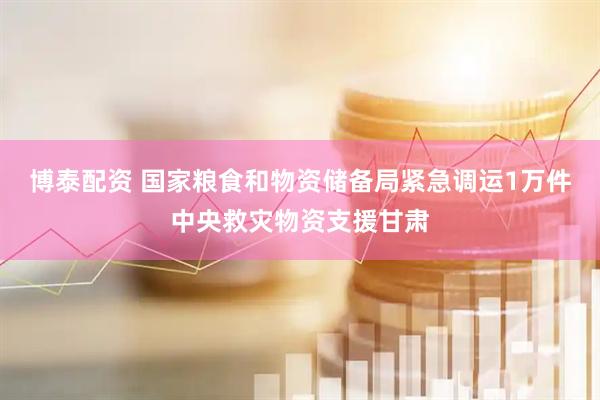 博泰配资 国家粮食和物资储备局紧急调运1万件中央救灾物资支援甘肃