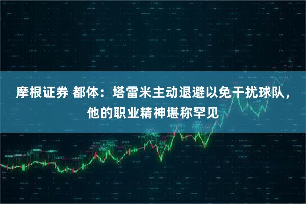 摩根证券 都体：塔雷米主动退避以免干扰球队，他的职业精神堪称罕见