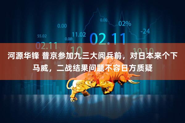 河源华锋 普京参加九三大阅兵前，对日本来个下马威，二战结果问题不容日方质疑