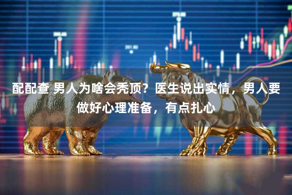 配配查 男人为啥会秃顶？医生说出实情，男人要做好心理准备，有点扎心