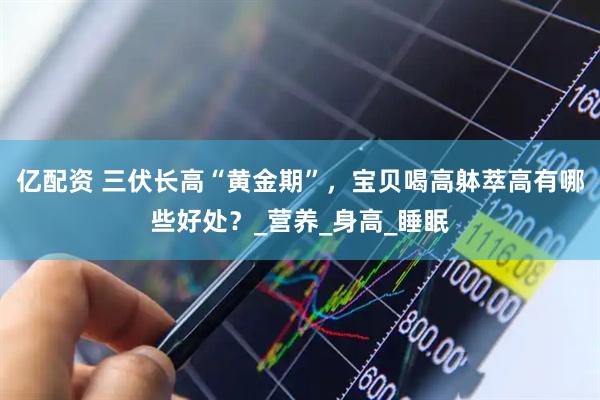 亿配资 三伏长高“黄金期”，宝贝喝高躰萃高有哪些好处？_营养_身高_睡眠