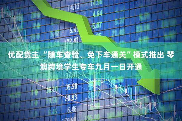 优配货主 “随车查验、免下车通关”模式推出 琴澳跨境学生专车九月一日开通