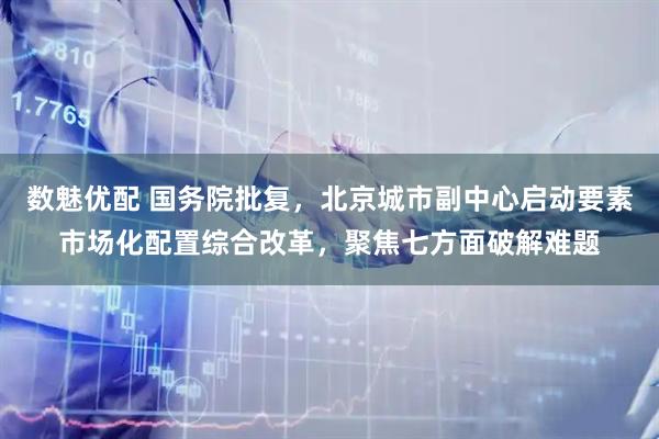 数魅优配 国务院批复，北京城市副中心启动要素市场化配置综合改革，聚焦七方面破解难题