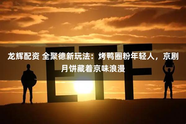 龙辉配资 全聚德新玩法：烤鸭圈粉年轻人，京剧月饼藏着京味浪漫