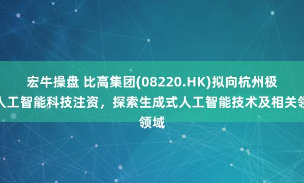 宏牛操盘 比高集团(08220.HK)拟向杭州极逸人工智能科技注资，探索生成式人工智能技术及相关领域