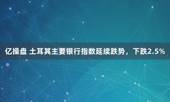 亿操盘 土耳其主要银行指数延续跌势，下跌2.5%