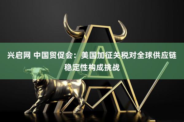 兴启网 中国贸促会：美国加征关税对全球供应链稳定性构成挑战