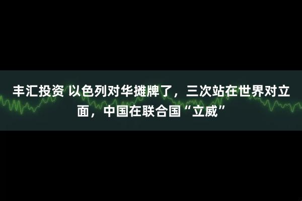 丰汇投资 以色列对华摊牌了，三次站在世界对立面，中国在联合国“立威”