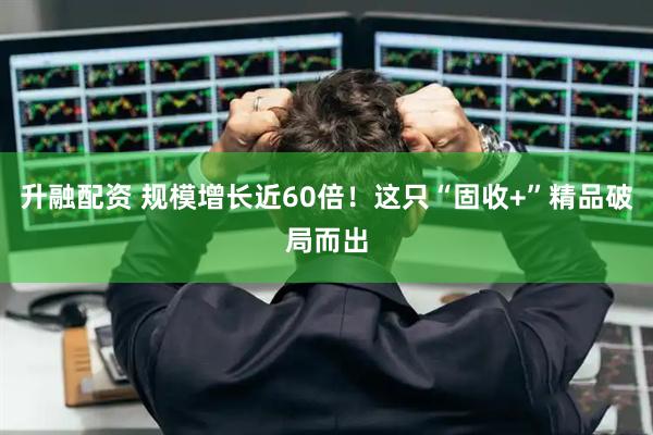 升融配资 规模增长近60倍！这只“固收+”精品破局而出