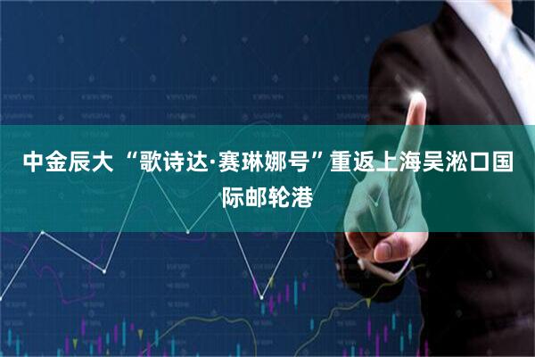 中金辰大 “歌诗达·赛琳娜号”重返上海吴淞口国际邮轮港