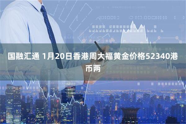 国融汇通 1月20日香港周大福黄金价格52340港币两