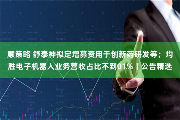 顺策略 舒泰神拟定增募资用于创新药研发等；均胜电子机器人业务营收占比不到01%丨公告精选