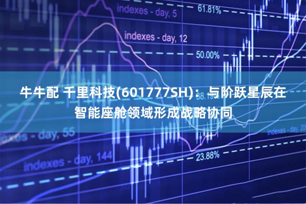 牛牛配 千里科技(601777SH)：与阶跃星辰在智能座舱领域形成战略协同