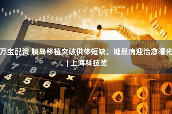 万宝配资 胰岛移植突破供体短缺，糖尿病迎治愈曙光 | 上海科技奖