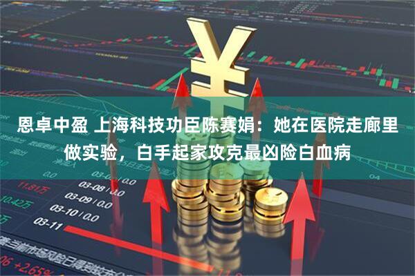 恩卓中盈 上海科技功臣陈赛娟：她在医院走廊里做实验，白手起家攻克最凶险白血病